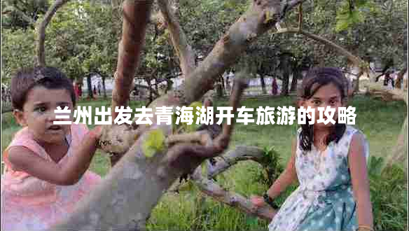 蘭州出發(fā)去青海湖開(kāi)車旅游的攻略