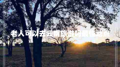老人可以去云南旅游嗎最佳地點