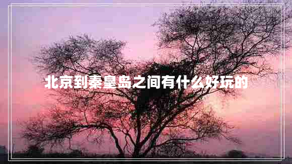 北京到秦皇島之間有什么好玩的