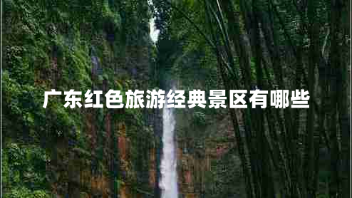 廣東紅色旅游經(jīng)典景區(qū)有哪些