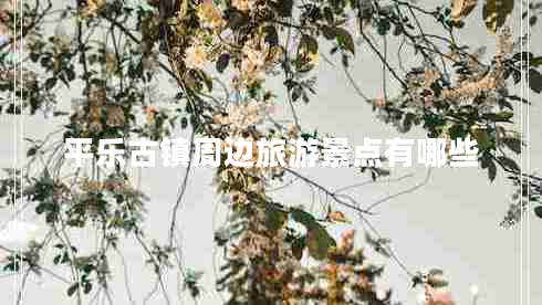 平樂古鎮(zhèn)周邊旅游景點有哪些