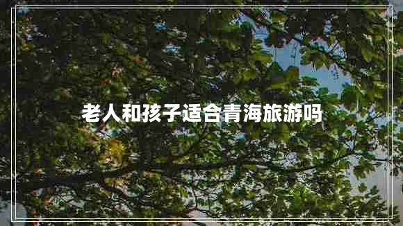 老人和孩子適合青海旅游嗎