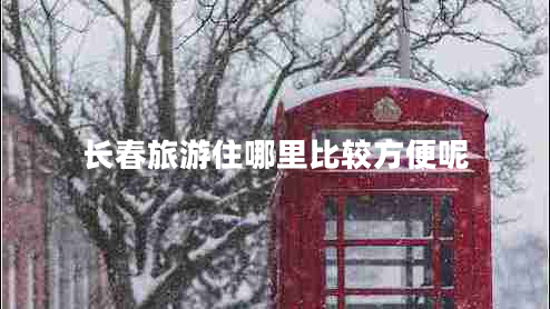 長春旅游住哪里比較方便呢