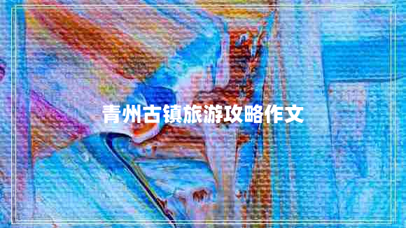 青州古鎮(zhèn)旅游攻略作文