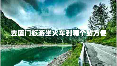 去廈門(mén)旅游坐火車(chē)到哪個(gè)站方便