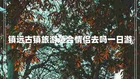 鎮(zhèn)遠古鎮(zhèn)旅游適合情侶去嗎一日游