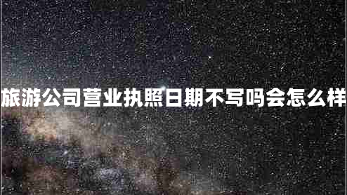 旅游公司營(yíng)業(yè)執(zhí)照日期不寫嗎會(huì)怎么樣