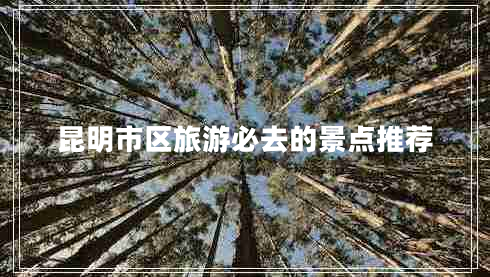 昆明市區(qū)旅游必去的景點推薦