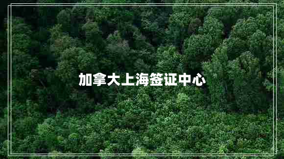 加拿大上海簽證中心 加拿大上海簽證中心