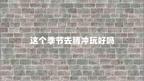 這個(gè)季節(jié)去騰沖玩好嗎
