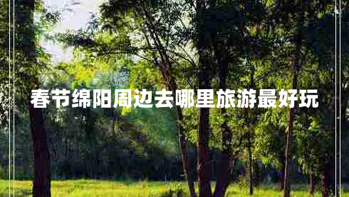 春節綿陽(yáng)周邊去哪里旅游最好玩