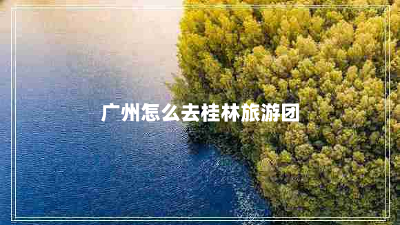廣州怎么去桂林旅游團