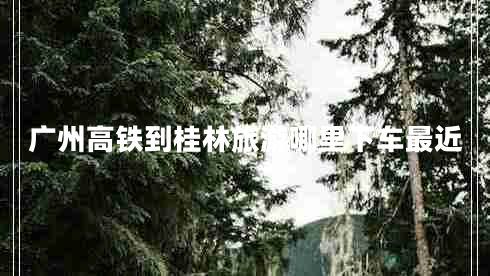 廣州高鐵到桂林旅游哪里下車(chē)最近