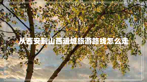 從西安到山西運(yùn)城旅游路線怎么走