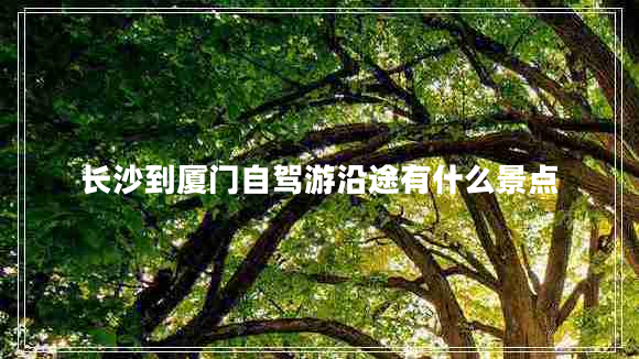 長沙到廈門自駕游沿途有什么景點