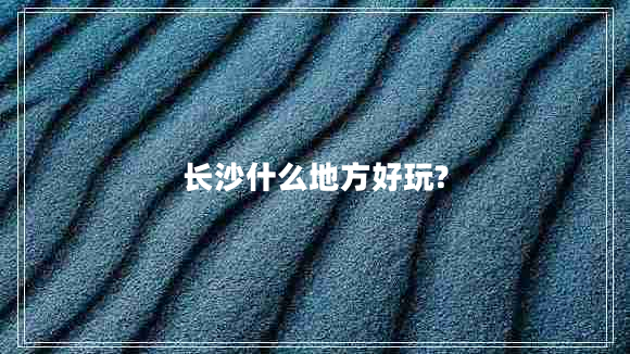 長(zhǎng)沙什么地方好玩?