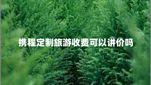 攜程定制旅游收費可以講價(jià)嗎