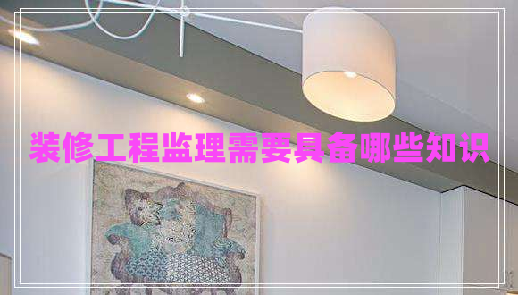 裝修工程監(jiān)理需要具備哪些知識(shí)
